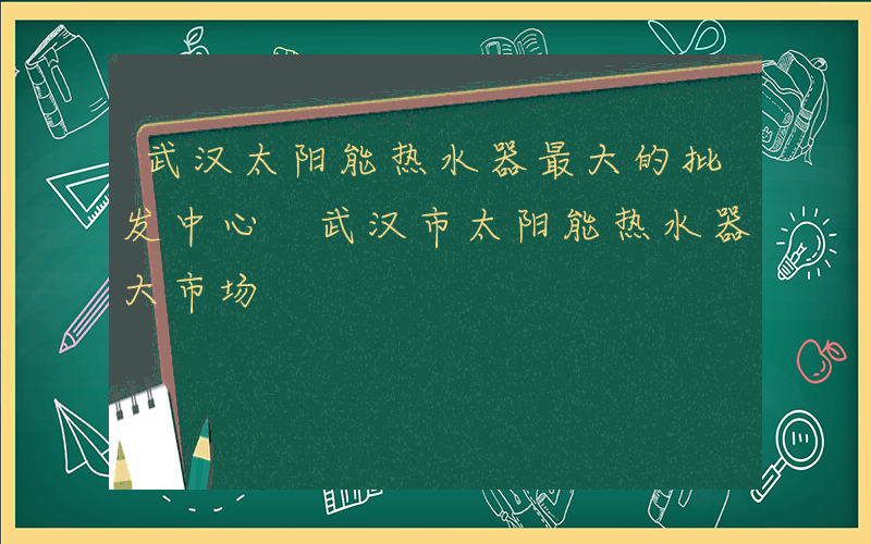 武汉太阳能热水器最大的批发中心 武汉市太阳能热水器大市场